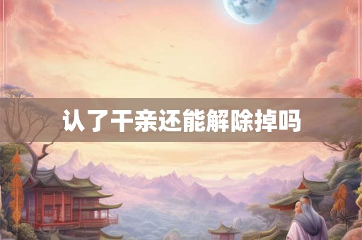 认了干亲还能解除掉吗 认了干亲还能解除掉吗