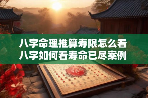 八字命理推算寿限怎么看 八字如何看寿命已尽案例 八字命理推算寿限怎么看 八字如何看寿命已尽案例