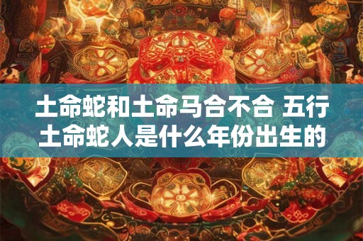 土命蛇和土命马合不合 五行土命蛇人是什么年份出生的 土命蛇和土命马合不合 五行土命蛇人是什么年份出生的