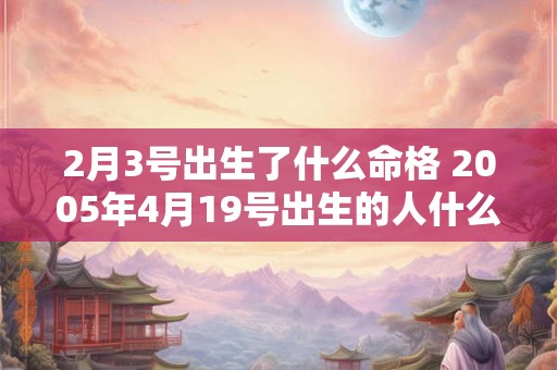 2月3号出生了什么命格 2005年4月19号出生的人什么命格