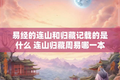 易经的连山和归藏记载的是什么 连山归藏周易哪一本厉害 易经的连山和归藏记载的是什么 连山归藏周易哪一本厉害