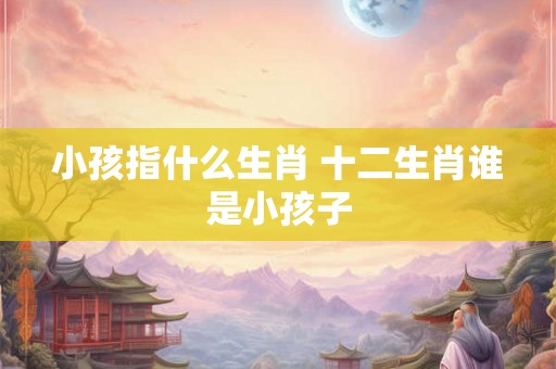 小孩指什么生肖 十二生肖谁是小孩子 小孩指什么生肖 十二生肖谁是小孩子