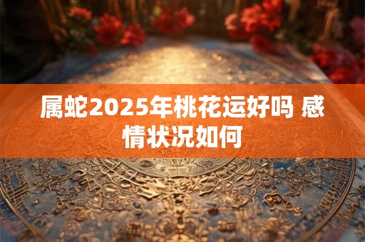 属蛇2025年桃花运好吗 感情状况如何