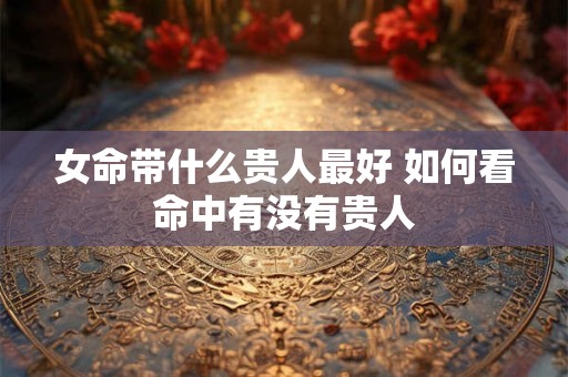 女命带什么贵人最好 如何看命中有没有贵人