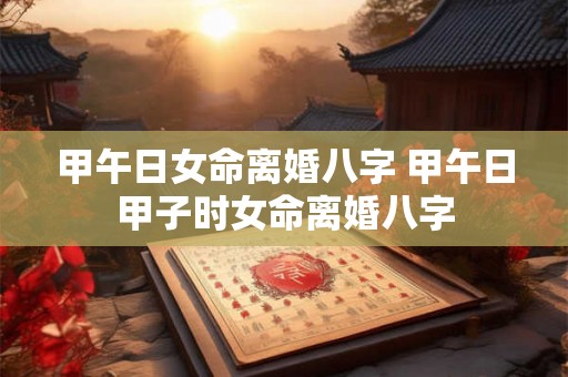 甲午日女命离婚八字 甲午日甲子时女命离婚八字 甲午日女命离婚八字 甲午日甲子时女命离婚八字