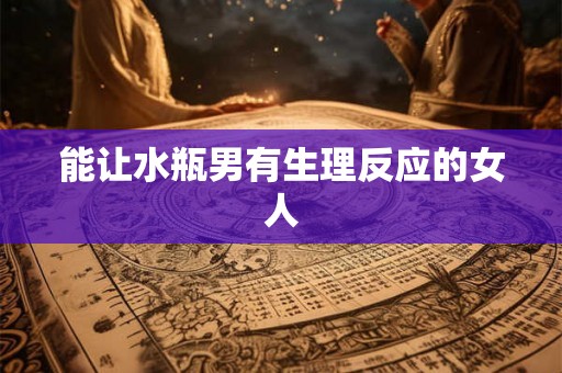能让水瓶男有生理反应的女人 能让水瓶男有生理反应的女人