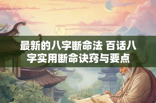 最新的八字断命法 百话八字实用断命诀窍与要点 最新的八字断命法 百话八字实用断命诀窍与要点