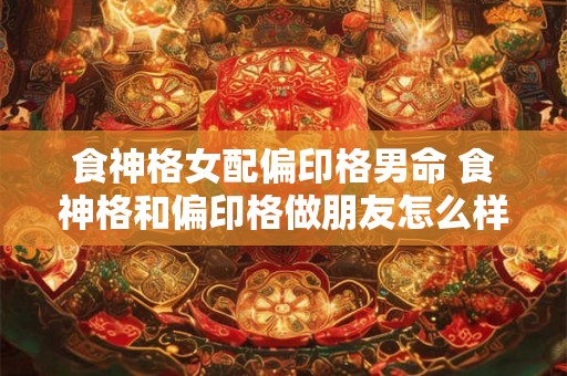 食神格女配偏印格男命 食神格和偏印格做朋友怎么样 食神格女配偏印格男命 食神格和偏印格做朋友怎么样