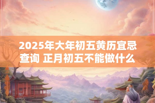 2025年大年初五黄历宜忌查询 正月初五不能做什么 2025年大年初五黄历宜忌查询 正月初五不能做什么