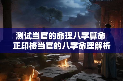 测试当官的命理八字算命 正印格当官的八字命理解析 测试当官的命理八字算命 正印格当官的八字命理解析