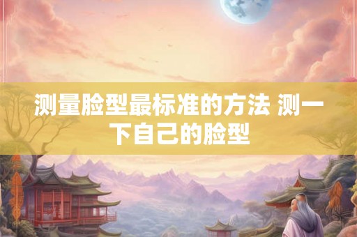测量脸型最标准的方法 测一下自己的脸型 测量脸型最标准的方法 测一下自己的脸型