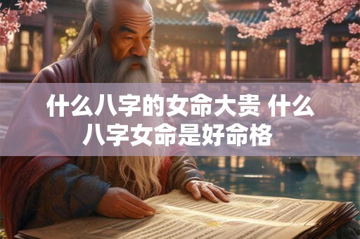 什么八字的女命大贵 什么八字女命是好命格 什么八字的女命大贵 什么八字女命是好命格