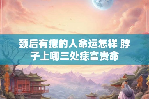 颈后有痣的人命运怎样 脖子上哪三处痣富贵命 颈后有痣的人命运怎样 脖子上哪三处痣富贵命