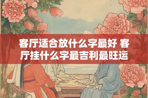 客厅适合放什么字最好 客厅挂什么字最吉利最旺运 客厅适合放什么字最好 客厅挂什么字最吉利最旺运