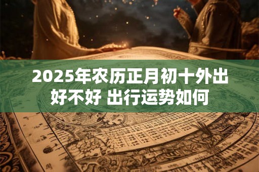 2025年农历正月初十外出好不好 出行运势如何