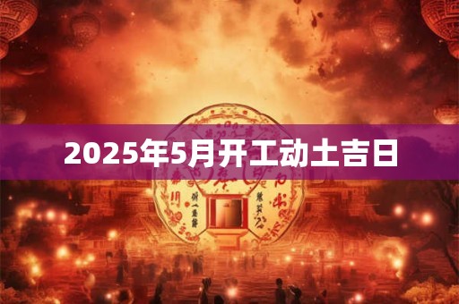 2025年5月开工动土吉日 2025年5月开工动土吉日