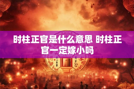 时柱正官是什么意思 时柱正官一定嫁小吗 时柱正官是什么意思 时柱正官一定嫁小吗