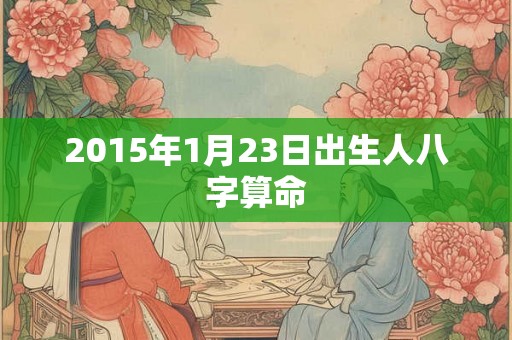 2015年1月23日出生人八字算命 2015年1月23日出生人八字算命