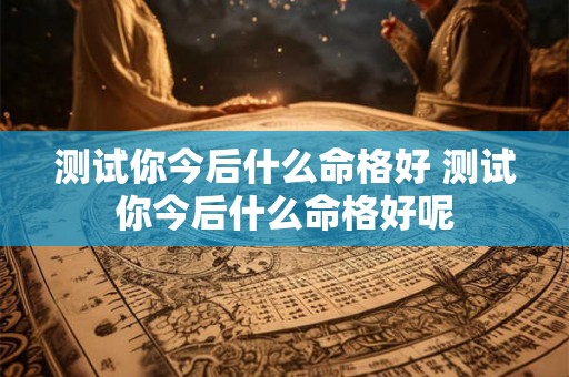 测试你今后什么命格好 测试你今后什么命格好呢 测试你今后什么命格好 测试你今后什么命格好呢