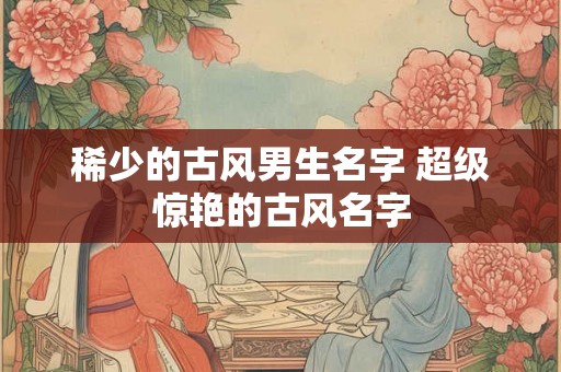 稀少的古风男生名字 超级惊艳的古风名字 稀少的古风男生名字 超级惊艳的古风名字