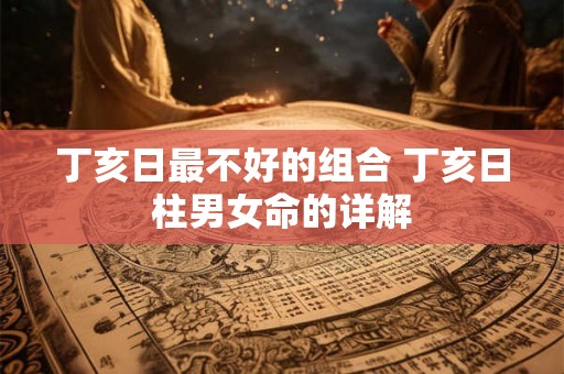 丁亥日最不好的组合 丁亥日柱男女命的详解 丁亥日最不好的组合 丁亥日柱男女命的详解