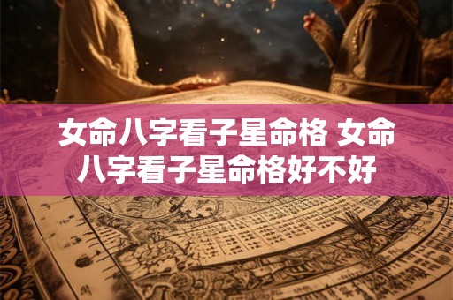 女命八字看子星命格 女命八字看子星命格好不好 女命八字看子星命格 女命八字看子星命格好不好