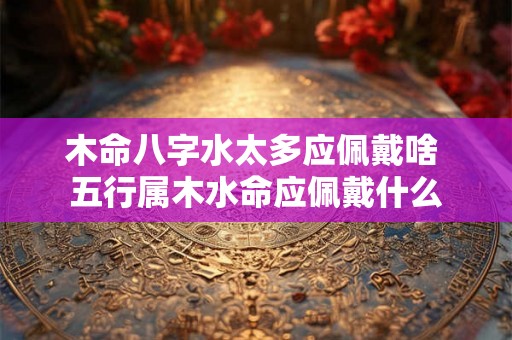 木命八字水太多应佩戴啥 五行属木水命应佩戴什么 木命八字水太多应佩戴啥 五行属木水命应佩戴什么