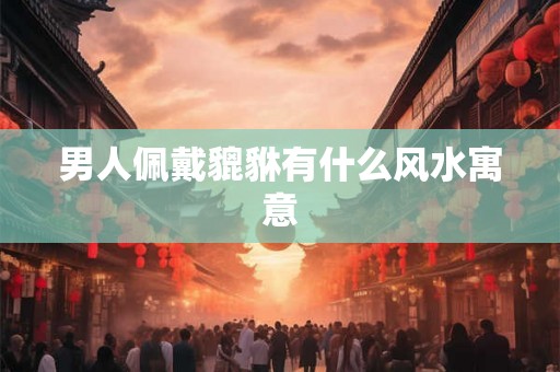 男人佩戴貔貅有什么风水寓意 男人佩戴貔貅有什么风水寓意
