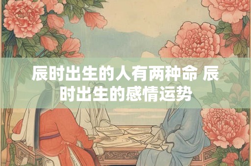 辰时出生的人有两种命 辰时出生的感情运势 辰时出生的人有两种命 辰时出生的感情运势