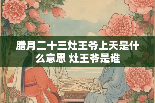 腊月二十三灶王爷上天是什么意思 灶王爷是谁