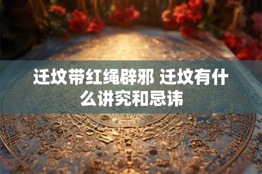 迁坟带红绳辟邪 迁坟有什么讲究和忌讳 迁坟带红绳辟邪 迁坟有什么讲究和忌讳