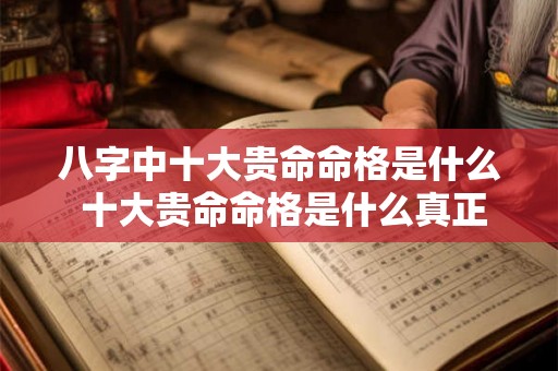 八字中十大贵命命格是什么 十大贵命命格是什么真正的上等八字有哪些特征 八字中十大贵命命格是什么 十大贵命命格是什么真正的上等八字有哪些特征