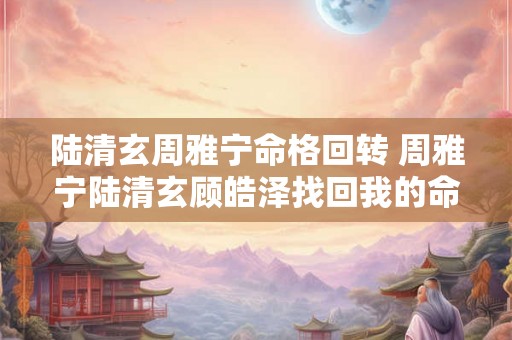 陆清玄周雅宁命格回转 周雅宁陆清玄顾皓泽找回我的命格 陆清玄周雅宁命格回转 周雅宁陆清玄顾皓泽找回我的命格