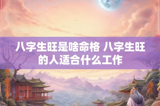 八字生旺是啥命格 八字生旺的人适合什么工作 八字生旺是啥命格 八字生旺的人适合什么工作