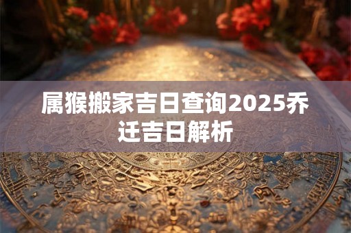 属猴搬家吉日查询2025乔迁吉日解析 属猴搬家吉日查询2025乔迁吉日解析