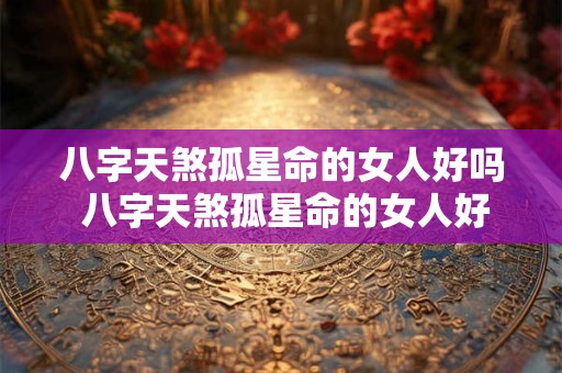 八字天煞孤星命的女人好吗 八字天煞孤星命的女人好吗婚姻如何 八字天煞孤星命的女人好吗 八字天煞孤星命的女人好吗婚姻如何