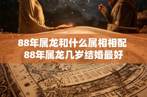 88年属龙和什么属相相配 88年属龙几岁结婚最好 88年属龙和什么属相相配 88年属龙几岁结婚最好
