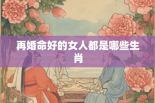 再婚命好的女人都是哪些生肖 再婚命好的女人都是哪些生肖