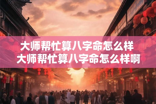 大师帮忙算八字命怎么样 大师帮忙算八字命怎么样啊 大师帮忙算八字命怎么样 大师帮忙算八字命怎么样啊