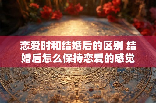 恋爱时和结婚后的区别 结婚后怎么保持恋爱的感觉 恋爱时和结婚后的区别 结婚后怎么保持恋爱的感觉