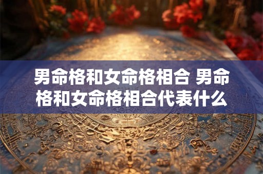 男命格和女命格相合 男命格和女命格相合代表什么 男命格和女命格相合 男命格和女命格相合代表什么