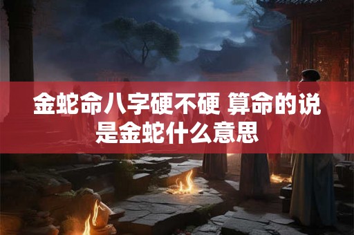 金蛇命八字硬不硬 算命的说是金蛇什么意思 金蛇命八字硬不硬 算命的说是金蛇什么意思