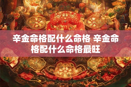 辛金命格配什么命格 辛金命格配什么命格最旺 辛金命格配什么命格 辛金命格配什么命格最旺