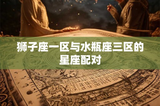 狮子座一区与水瓶座三区的星座配对 狮子座一区与水瓶座三区的星座配对
