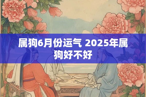 属狗6月份运气 2025年属狗好不好 属狗6月份运气 2025年属狗好不好