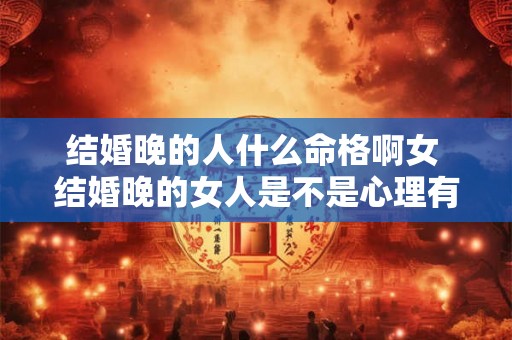 结婚晚的人什么命格啊女 结婚晚的女人是不是心理有问题 结婚晚的人什么命格啊女 结婚晚的女人是不是心理有问题