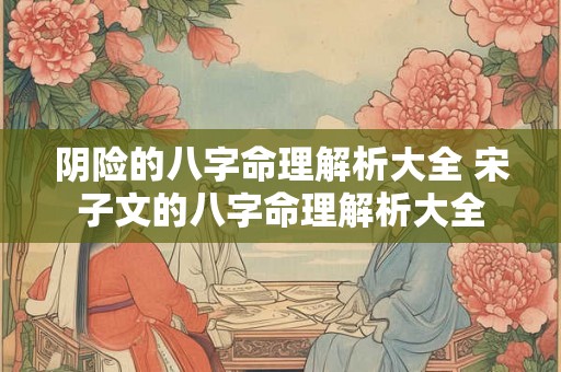 阴险的八字命理解析大全 宋子文的八字命理解析大全 阴险的八字命理解析大全 宋子文的八字命理解析大全