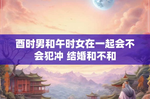 酉时男和午时女在一起会不会犯冲 结婚和不和