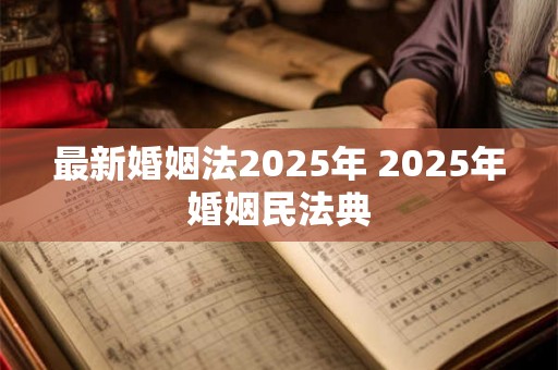 最新婚姻法2025年 2025年婚姻民法典 最新婚姻法2025年 2025年婚姻民法典