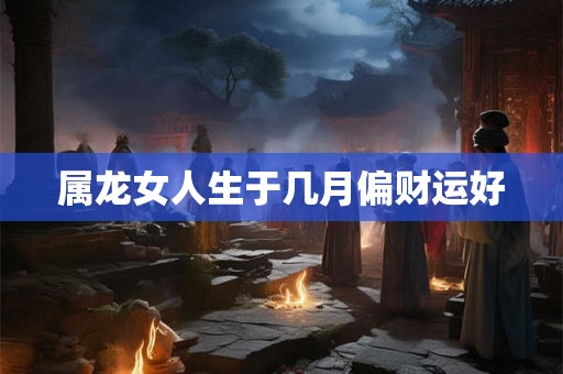 属龙女人生于几月偏财运好 属龙女人生于几月偏财运好